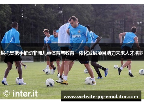 埃托奥携手推动非洲儿童体育与教育一体化发展项目助力未来人才培养 埃托奥携手推动非洲儿童体育与教育一体化发展项目助力未来人才培养