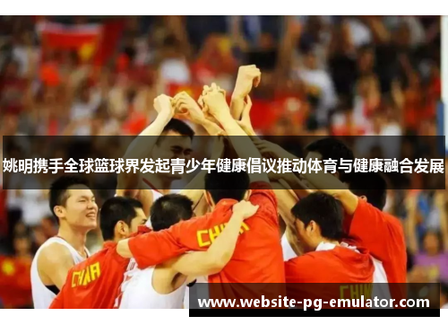 姚明携手全球篮球界发起青少年健康倡议推动体育与健康融合发展 姚明携手全球篮球界发起青少年健康倡议推动体育与健康融合发展