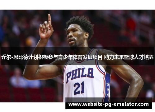 乔尔·恩比德计划积极参与青少年体育发展项目 助力未来篮球人才培养 乔尔·恩比德计划积极参与青少年体育发展项目 助力未来篮球人才培养