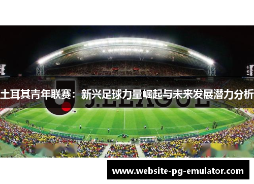 土耳其青年联赛:新兴足球力量崛起与未来发展潜力分析 土耳其青年联赛:新兴足球力量崛起与未来发展潜力分析