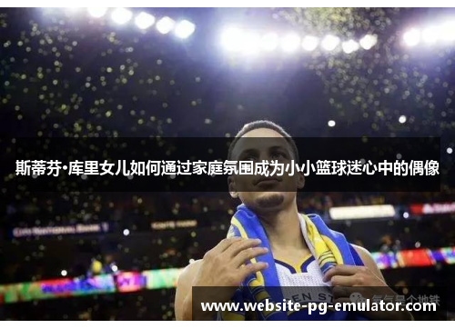 斯蒂芬·库里女儿如何通过家庭氛围成为小小篮球迷心中的偶像 斯蒂芬·库里女儿如何通过家庭氛围成为小小篮球迷心中的偶像