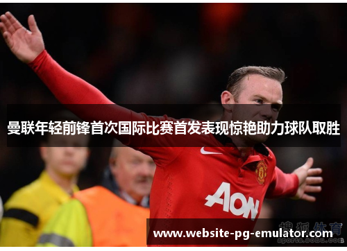 曼联年轻前锋首次国际比赛首发表现惊艳助力球队取胜 曼联年轻前锋首次国际比赛首发表现惊艳助力球队取胜