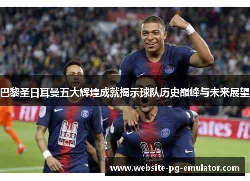 巴黎圣日耳曼五大辉煌成就揭示球队历史巅峰与未来展望