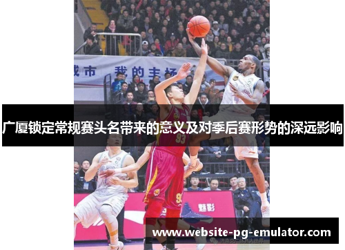 广厦锁定常规赛头名带来的意义及对季后赛形势的深远影响 广厦锁定常规赛头名带来的意义及对季后赛形势的深远影响