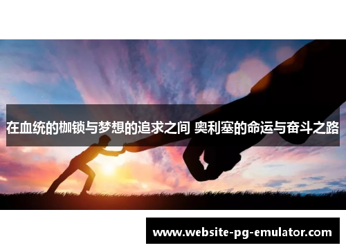 在血统的枷锁与梦想的追求之间 奥利塞的命运与奋斗之路 在血统的枷锁与梦想的追求之间 奥利塞的命运与奋斗之路
