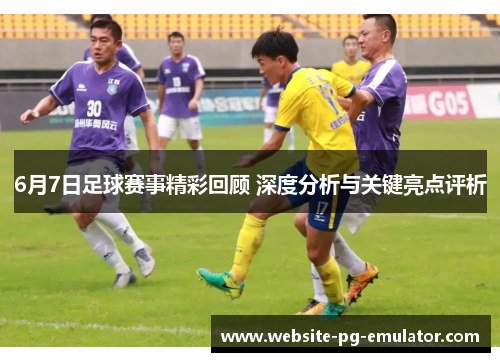 6月7日足球赛事精彩回顾 深度分析与关键亮点评析 6月7日足球赛事精彩回顾 深度分析与关键亮点评析