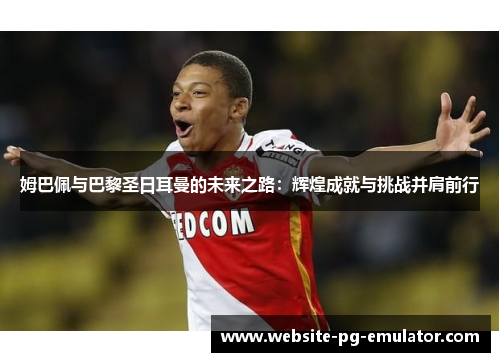 姆巴佩与巴黎圣日耳曼的未来之路:辉煌成就与挑战并肩前行 姆巴佩与巴黎圣日耳曼的未来之路:辉煌成就与挑战并肩前行