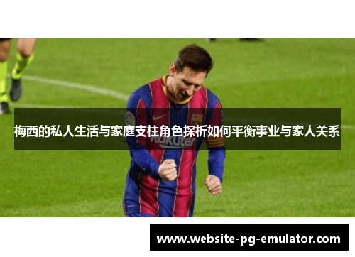 梅西的私人生活与家庭支柱角色探析如何平衡事业与家人关系 梅西的私人生活与家庭支柱角色探析如何平衡事业与家人关系