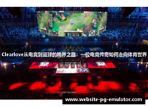Clearlove从电竞到篮球的跨界之路:一位电竞传奇如何走向体育世界 Clearlove从电竞到篮球的跨界之路:一位电竞传奇如何走向体育世界