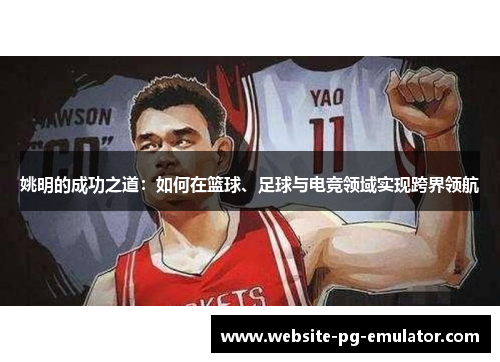 姚明的成功之道:如何在篮球、足球与电竞领域实现跨界领航 姚明的成功之道:如何在篮球、足球与电竞领域实现跨界领航