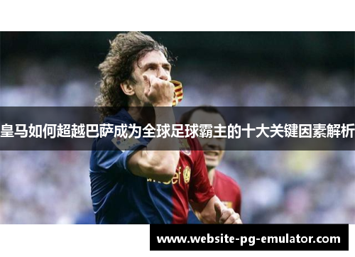 皇马如何超越巴萨成为全球足球霸主的十大关键因素解析 皇马如何超越巴萨成为全球足球霸主的十大关键因素解析