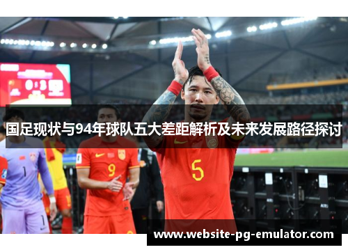 国足现状与94年球队五大差距解析及未来发展路径探讨 国足现状与94年球队五大差距解析及未来发展路径探讨