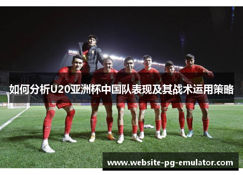 如何分析U20亚洲杯中国队表现及其战术运用策略 如何分析U20亚洲杯中国队表现及其战术运用策略