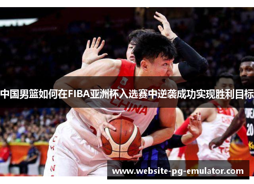 中国男篮如何在FIBA亚洲杯入选赛中逆袭成功实现胜利目标 中国男篮如何在FIBA亚洲杯入选赛中逆袭成功实现胜利目标