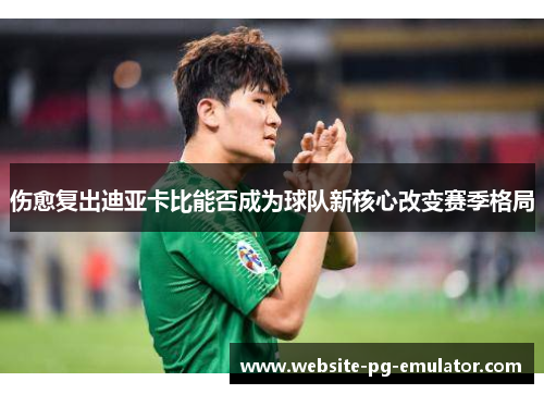 伤愈复出迪亚卡比能否成为球队新核心改变赛季格局 伤愈复出迪亚卡比能否成为球队新核心改变赛季格局