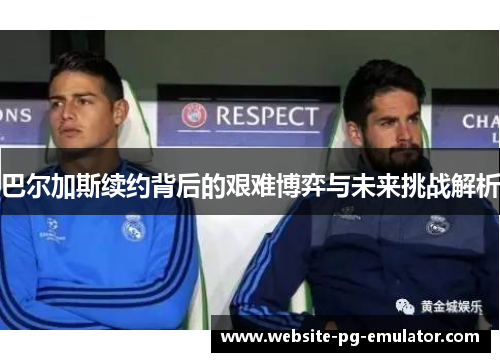 巴尔加斯续约背后的艰难博弈与未来挑战解析 巴尔加斯续约背后的艰难博弈与未来挑战解析