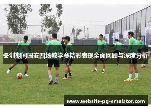 冬训期间国安四场教学赛精彩表现全面回顾与深度分析 冬训期间国安四场教学赛精彩表现全面回顾与深度分析