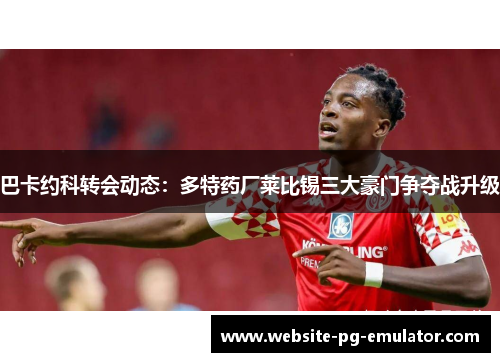 巴卡约科转会动态:多特药厂莱比锡三大豪门争夺战升级 巴卡约科转会动态:多特药厂莱比锡三大豪门争夺战升级