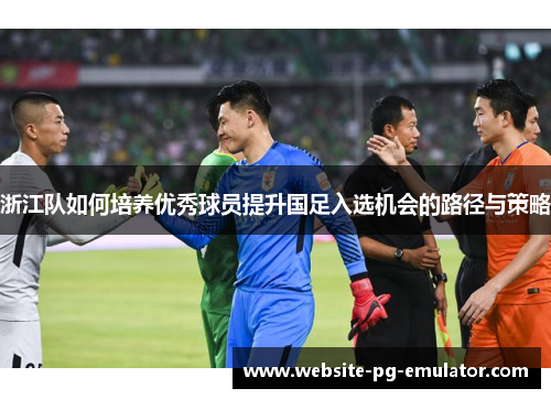 浙江队如何培养优秀球员提升国足入选机会的路径与策略 浙江队如何培养优秀球员提升国足入选机会的路径与策略