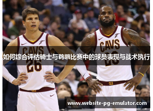 如何综合评估骑士与鹈鹕比赛中的球员表现与战术执行 如何综合评估骑士与鹈鹕比赛中的球员表现与战术执行
