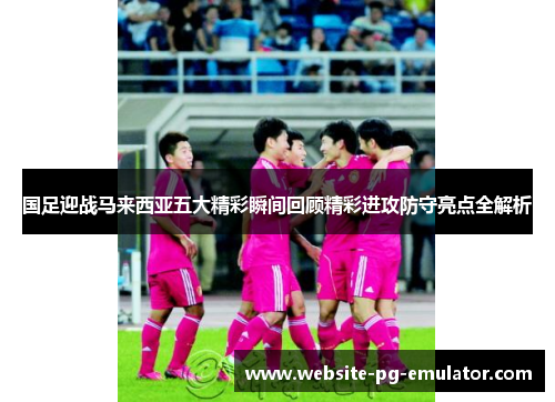 国足迎战马来西亚五大精彩瞬间回顾精彩进攻防守亮点全解析 国足迎战马来西亚五大精彩瞬间回顾精彩进攻防守亮点全解析