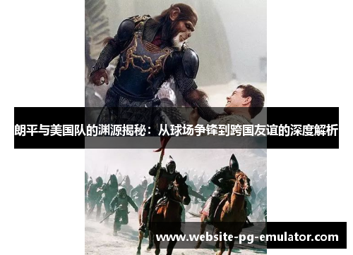 朗平与美国队的渊源揭秘:从球场争锋到跨国友谊的深度解析 朗平与美国队的渊源揭秘:从球场争锋到跨国友谊的深度解析