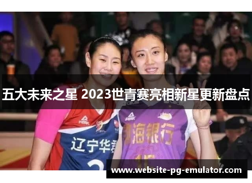 五大未来之星 2023世青赛亮相新星更新盘点 五大未来之星 2023世青赛亮相新星更新盘点