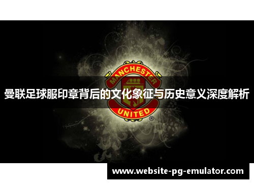 曼联足球服印章背后的文化象征与历史意义深度解析 曼联足球服印章背后的文化象征与历史意义深度解析