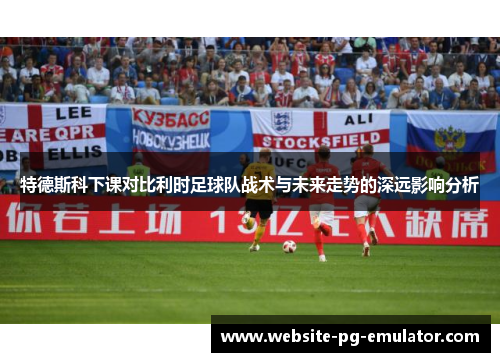 特德斯科下课对比利时足球队战术与未来走势的深远影响分析 特德斯科下课对比利时足球队战术与未来走势的深远影响分析