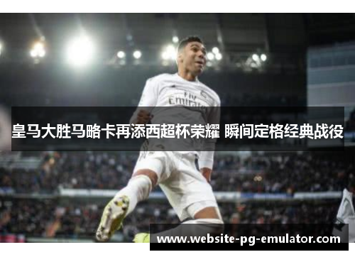 皇马大胜马略卡再添西超杯荣耀 瞬间定格经典战役 皇马大胜马略卡再添西超杯荣耀 瞬间定格经典战役