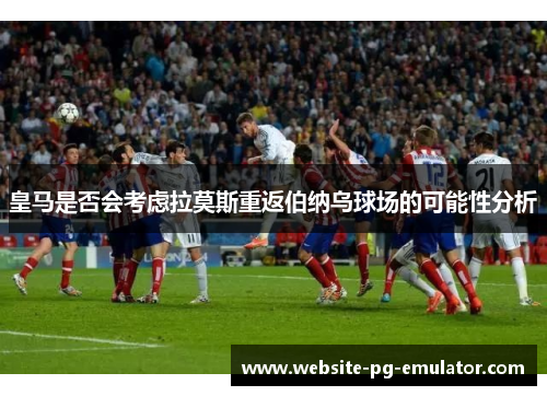 皇马是否会考虑拉莫斯重返伯纳乌球场的可能性分析
