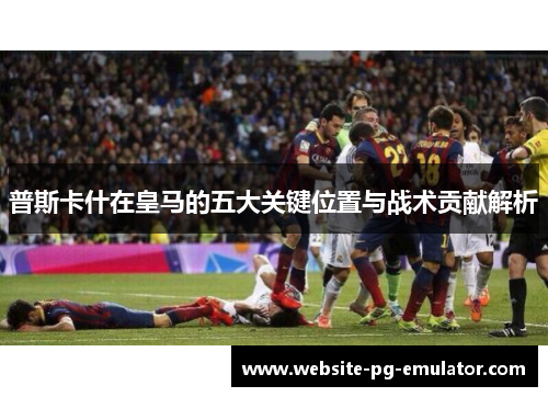 普斯卡什在皇马的五大关键位置与战术贡献解析 普斯卡什在皇马的五大关键位置与战术贡献解析