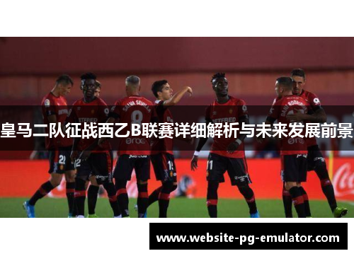 皇马二队征战西乙B联赛详细解析与未来发展前景 皇马二队征战西乙B联赛详细解析与未来发展前景