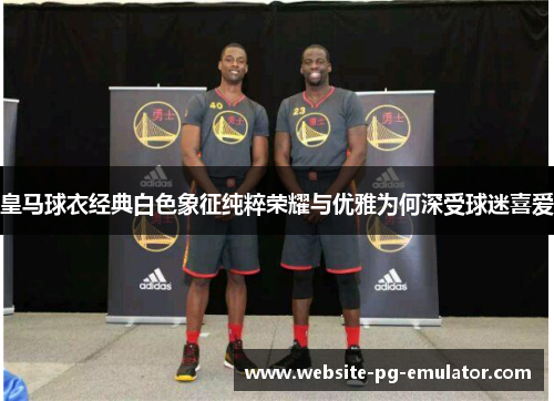 皇马球衣经典白色象征纯粹荣耀与优雅为何深受球迷喜爱 皇马球衣经典白色象征纯粹荣耀与优雅为何深受球迷喜爱