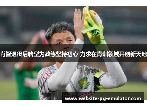 肖智退役后转型为教练坚持初心 力求在青训领域开创新天地 肖智退役后转型为教练坚持初心 力求在青训领域开创新天地