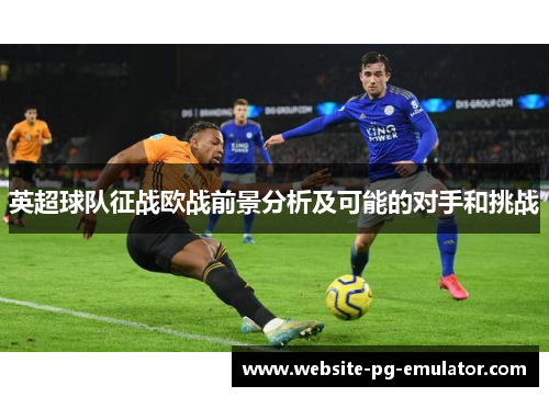 英超球队征战欧战前景分析及可能的对手和挑战 英超球队征战欧战前景分析及可能的对手和挑战