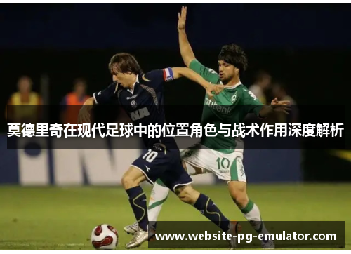 莫德里奇在现代足球中的位置角色与战术作用深度解析 莫德里奇在现代足球中的位置角色与战术作用深度解析