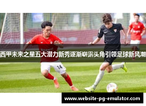 西甲未来之星五大潜力新秀逐渐崭露头角引领足球新风潮
