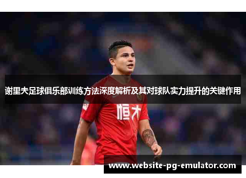 谢里夫足球俱乐部训练方法深度解析及其对球队实力提升的关键作用 谢里夫足球俱乐部训练方法深度解析及其对球队实力提升的关键作用
