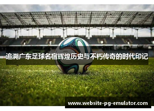 追溯广东足球名宿辉煌历史与不朽传奇的时代印记 追溯广东足球名宿辉煌历史与不朽传奇的时代印记