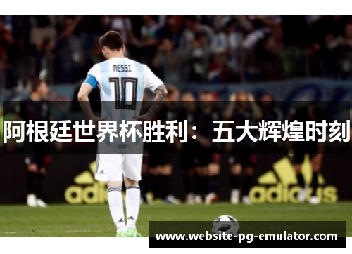 阿根廷世界杯胜利:五大辉煌时刻 阿根廷世界杯胜利:五大辉煌时刻