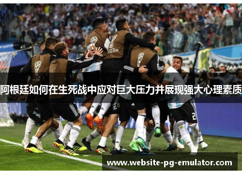 阿根廷如何在生死战中应对巨大压力并展现强大心理素质 阿根廷如何在生死战中应对巨大压力并展现强大心理素质