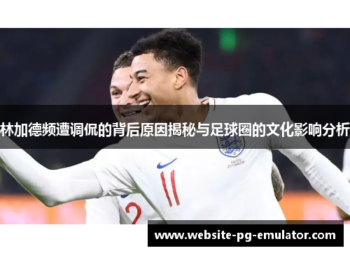 林加德频遭调侃的背后原因揭秘与足球圈的文化影响分析 林加德频遭调侃的背后原因揭秘与足球圈的文化影响分析
