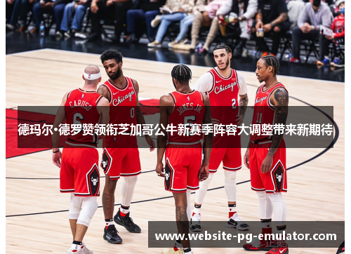 德玛尔·德罗赞领衔芝加哥公牛新赛季阵容大调整带来新期待