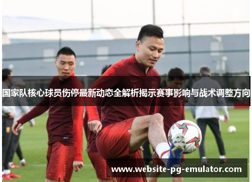 国家队核心球员伤停最新动态全解析揭示赛事影响与战术调整方向