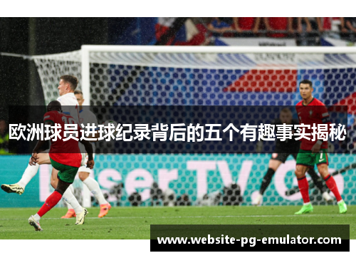 欧洲球员进球纪录背后的五个有趣事实揭秘