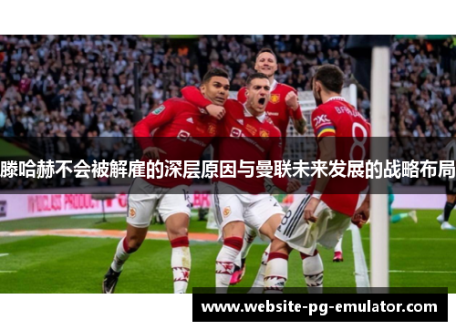 滕哈赫不会被解雇的深层原因与曼联未来发展的战略布局