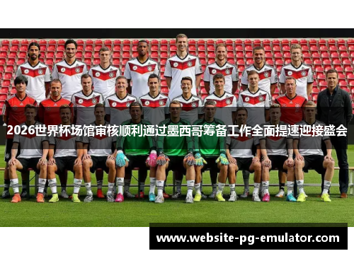 2026世界杯场馆审核顺利通过墨西哥筹备工作全面提速迎接盛会