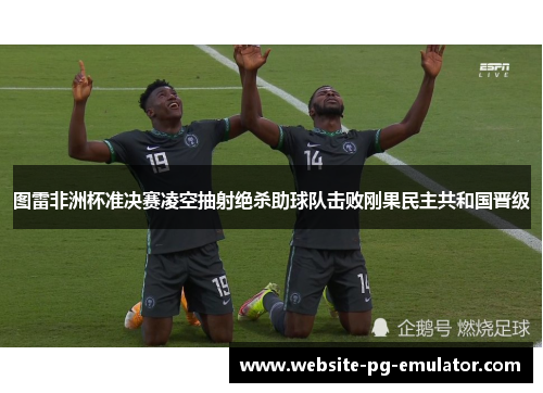 图雷非洲杯准决赛凌空抽射绝杀助球队击败刚果民主共和国晋级