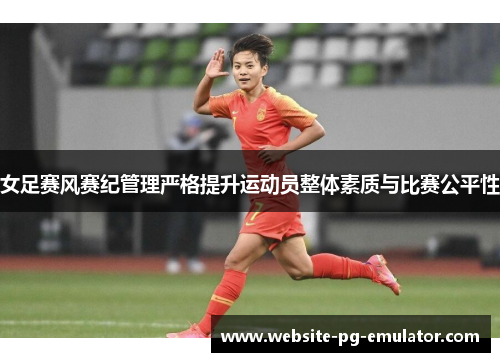 女足赛风赛纪管理严格提升运动员整体素质与比赛公平性